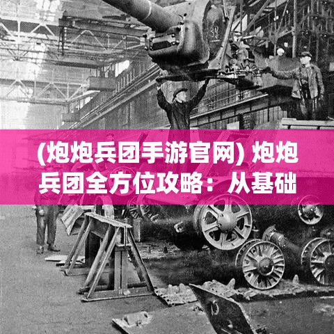 (炮炮兵团手游官网) 炮炮兵团全方位攻略：从基础操作到高级技巧，轰炸你的对手！如何有效地配置和升级你的炮台——完美指南！